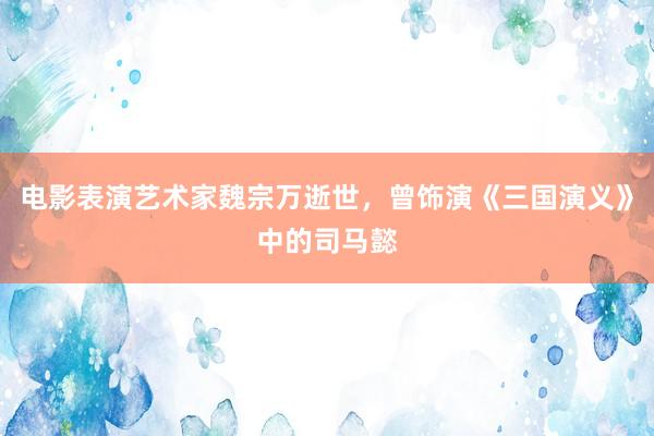 电影表演艺术家魏宗万逝世，曾饰演《三国演义》中的司马懿