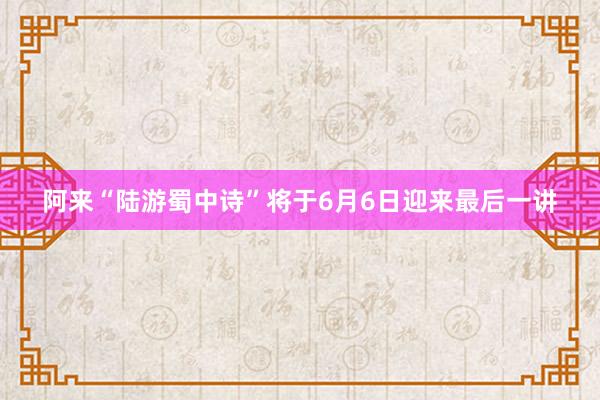 阿来“陆游蜀中诗”将于6月6日迎来最后一讲