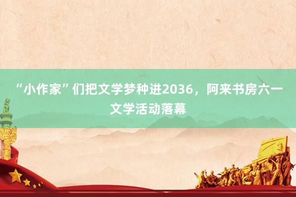“小作家”们把文学梦种进2036，阿来书房六一文学活动落幕
