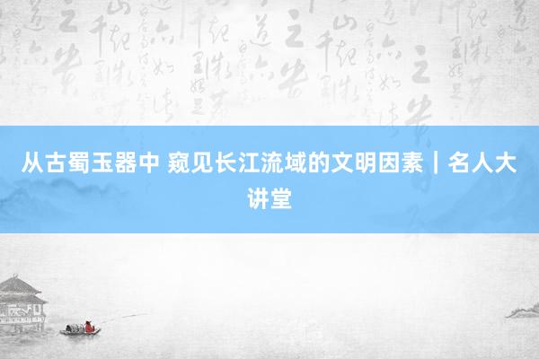 从古蜀玉器中 窥见长江流域的文明因素｜名人大讲堂