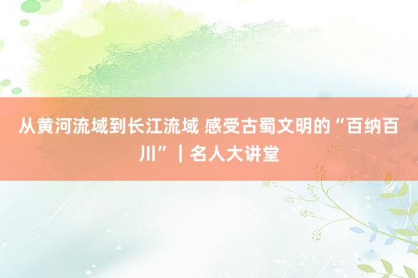 从黄河流域到长江流域 感受古蜀文明的“百纳百川”｜名人大讲堂