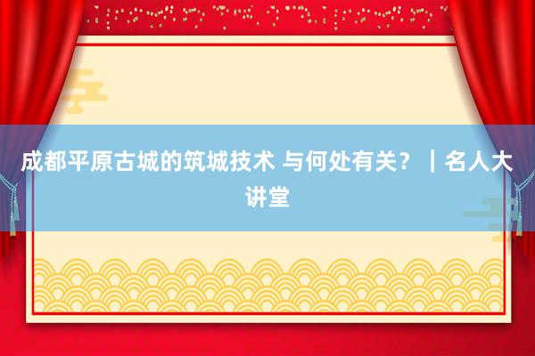 成都平原古城的筑城技术 与何处有关？｜名人大讲堂