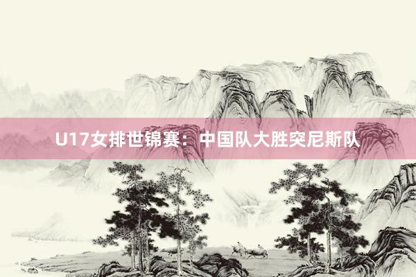 U17女排世锦赛：中国队大胜突尼斯队