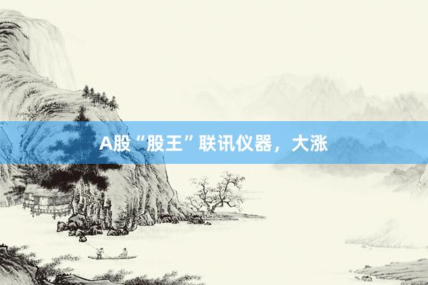 A股“股王”联讯仪器，大涨