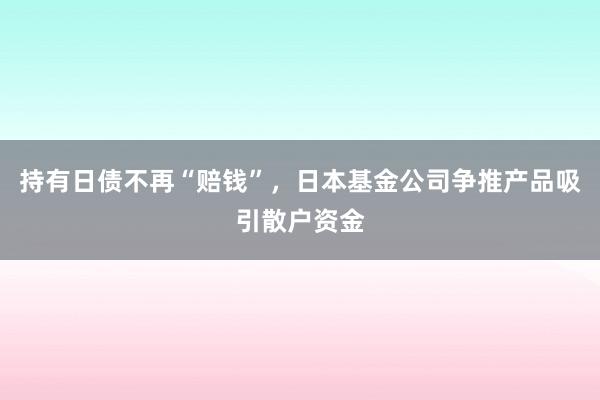 持有日债不再“赔钱”，日本基金公司争推产品吸引散户资金
