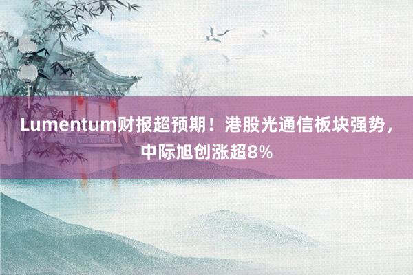 Lumentum财报超预期！港股光通信板块强势，中际旭创涨超8%
