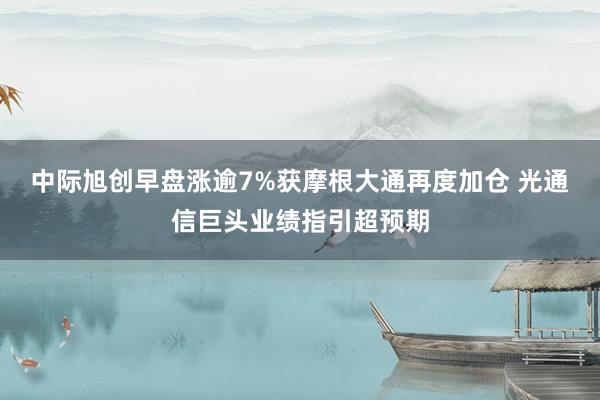 中际旭创早盘涨逾7%获摩根大通再度加仓 光通信巨头业绩指引超预期