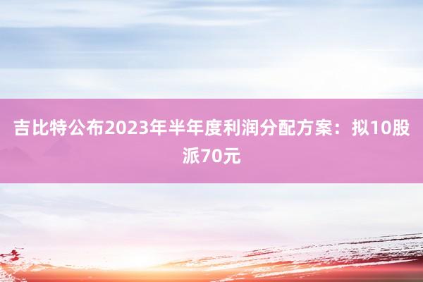 吉比特公布2023年半年度利润分配方案：拟10股派70元