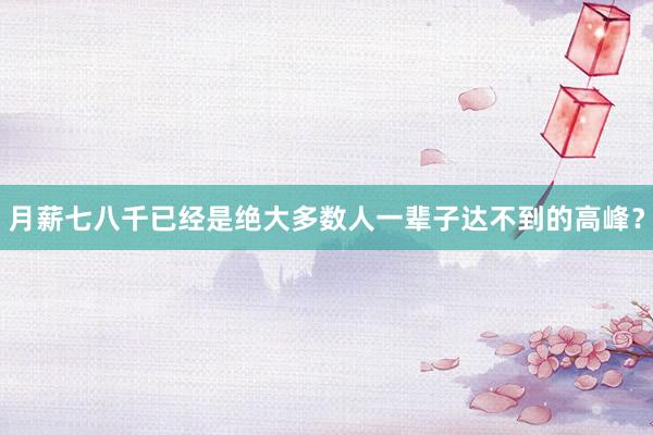 月薪七八千已经是绝大多数人一辈子达不到的高峰？
