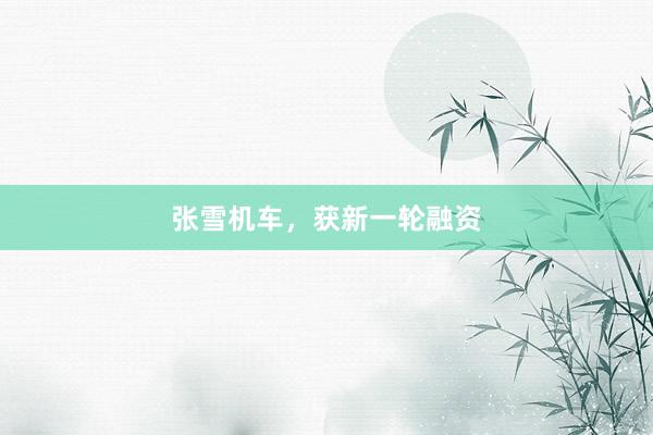 张雪机车，获新一轮融资
