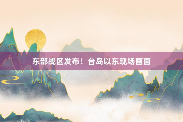 东部战区发布！台岛以东现场画面