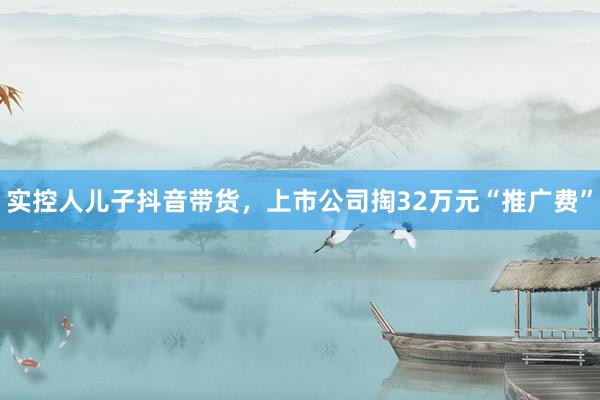 实控人儿子抖音带货，上市公司掏32万元“推广费”