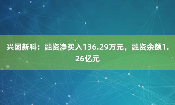 兴图新科：融资净买入136.29万元，融资余额1.26亿元