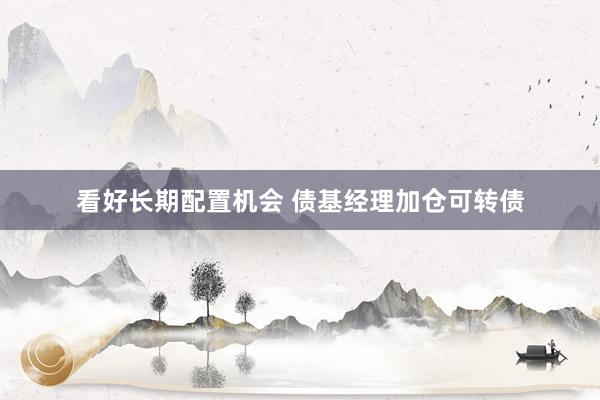 看好长期配置机会 债基经理加仓可转债