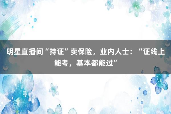 明星直播间“持证”卖保险，业内人士：“证线上能考，基本都能过”