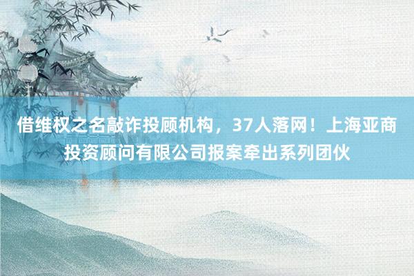 借维权之名敲诈投顾机构，37人落网！上海亚商投资顾问有限公司报案牵出系列团伙
