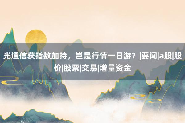 光通信获指数加持，岂是行情一日游？|要闻|a股|股价|股票|交易|增量资金