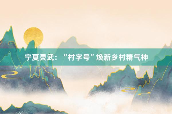 宁夏灵武：“村字号”焕新乡村精气神