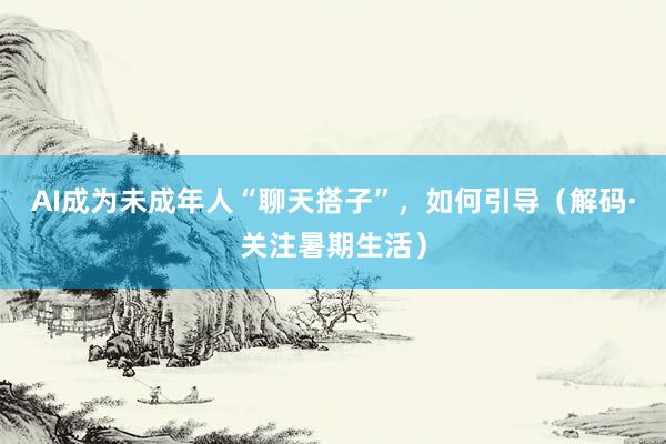 AI成为未成年人“聊天搭子”，如何引导（解码·关注暑期生活）