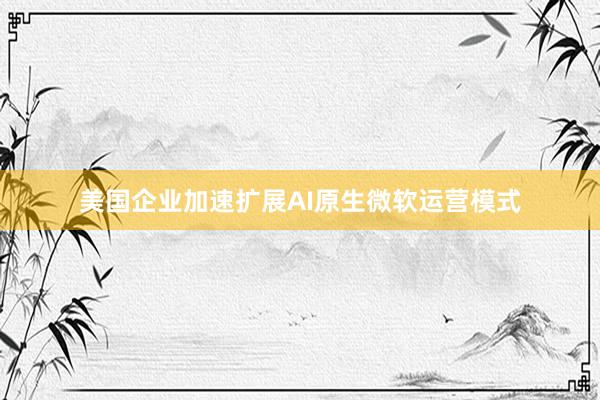 美国企业加速扩展AI原生微软运营模式