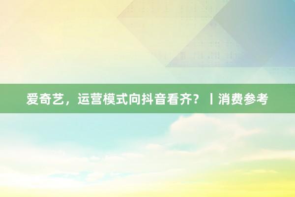 爱奇艺，运营模式向抖音看齐？丨消费参考