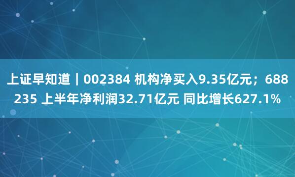上证早知道｜002384 机构净买入9.35亿元；688235 上半年净利润32.71亿元 同比增长627.1%