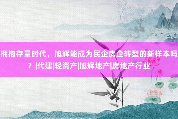 拥抱存量时代，旭辉能成为民企房企转型的新样本吗？|代建|轻资产|旭辉地产|房地产行业