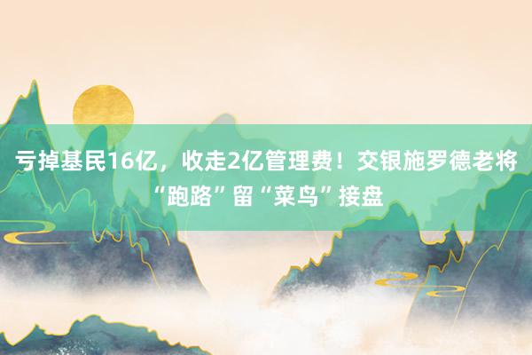 亏掉基民16亿，收走2亿管理费！交银施罗德老将“跑路”留“菜鸟”接盘