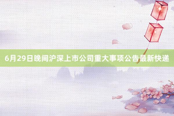 6月29日晚间沪深上市公司重大事项公告最新快递