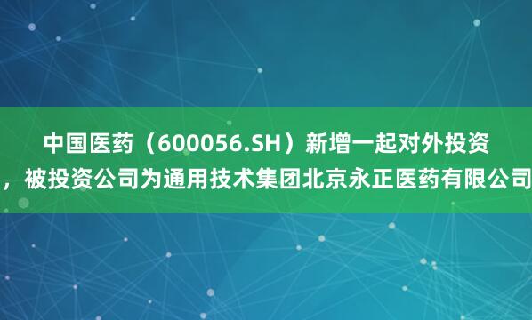 中国医药（600056.SH）新增一起对外投资，被投资公司为通用技术集团北京永正医药有限公司