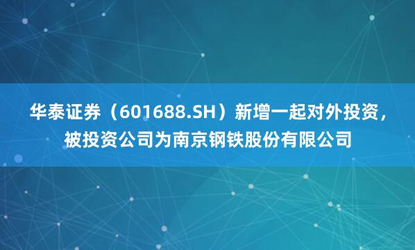 华泰证券（601688.SH）新增一起对外投资，被投资公司为南京钢铁股份有限公司