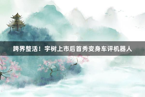 跨界整活！宇树上市后首秀变身车评机器人