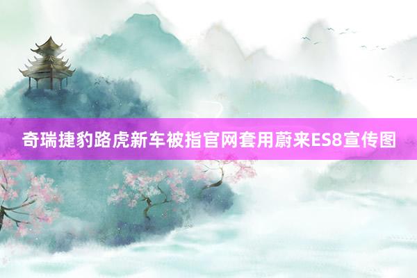 奇瑞捷豹路虎新车被指官网套用蔚来ES8宣传图