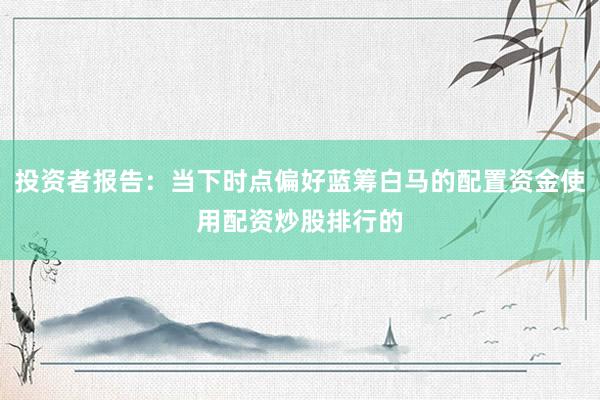 投资者报告：当下时点偏好蓝筹白马的配置资金使用配资炒股排行的