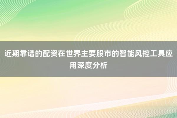 近期靠谱的配资在世界主要股市的智能风控工具应用深度分析