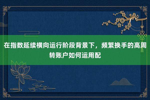 在指数延续横向运行阶段背景下，频繁换手的高周转账户如何运用配