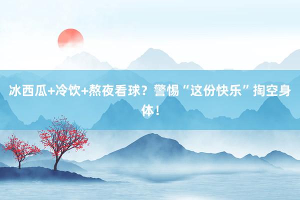 冰西瓜+冷饮+熬夜看球？警惕“这份快乐”掏空身体！