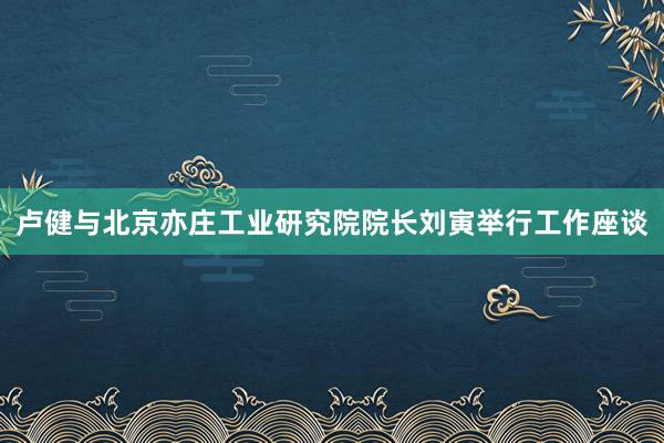 卢健与北京亦庄工业研究院院长刘寅举行工作座谈