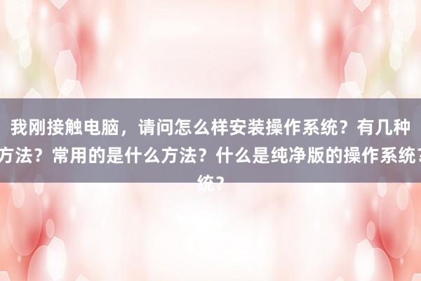 我刚接触电脑，请问怎么样安装操作系统？有几种方法？常用的是什么方法？什么是纯净版的操作系统？