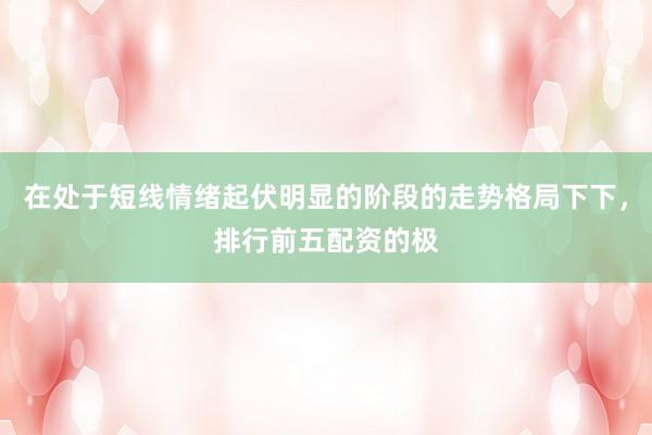 在处于短线情绪起伏明显的阶段的走势格局下下，排行前五配资的极