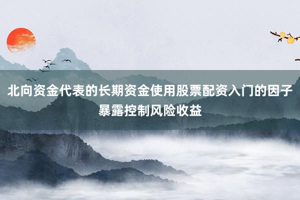 北向资金代表的长期资金使用股票配资入门的因子暴露控制风险收益