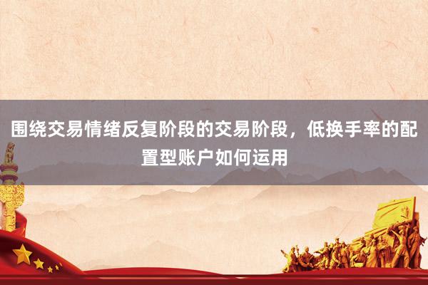 围绕交易情绪反复阶段的交易阶段，低换手率的配置型账户如何运用