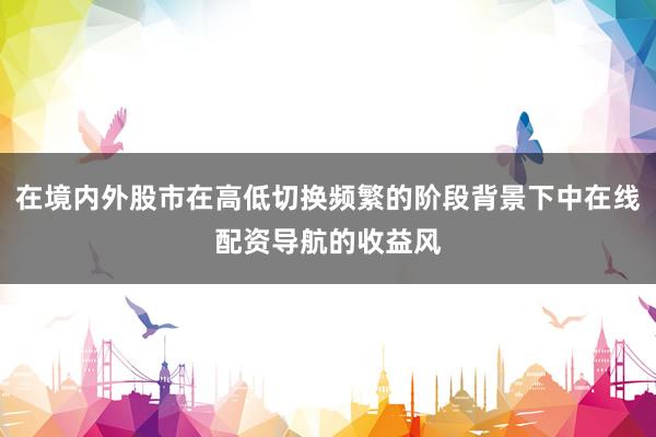 在境内外股市在高低切换频繁的阶段背景下中在线配资导航的收益风