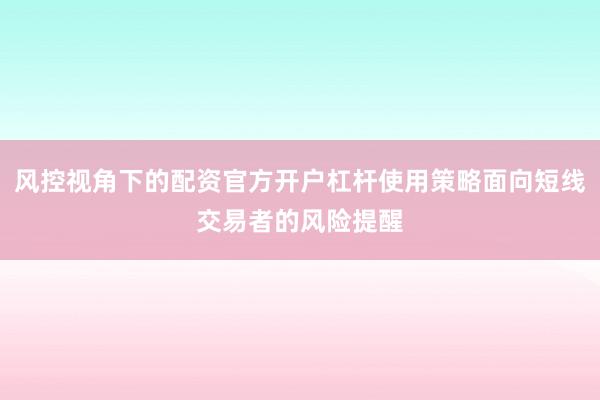 风控视角下的配资官方开户杠杆使用策略面向短线交易者的风险提醒