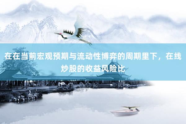 在在当前宏观预期与流动性博弈的周期里下，在线炒股的收益风险比