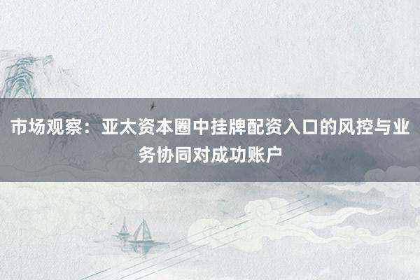 市场观察：亚太资本圈中挂牌配资入口的风控与业务协同对成功账户