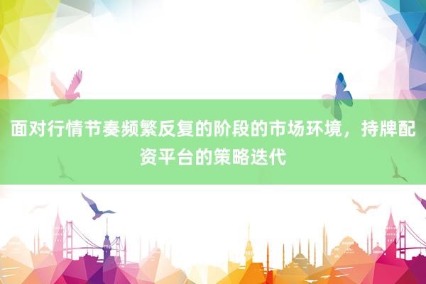 面对行情节奏频繁反复的阶段的市场环境，持牌配资平台的策略迭代