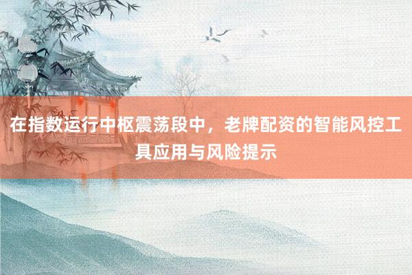在指数运行中枢震荡段中，老牌配资的智能风控工具应用与风险提示