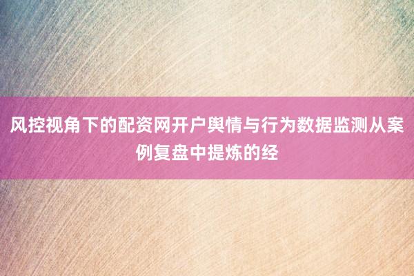风控视角下的配资网开户舆情与行为数据监测从案例复盘中提炼的经