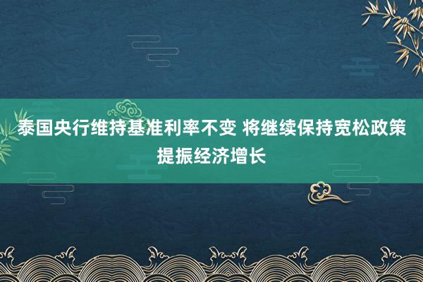 泰国央行维持基准利率不变 将继续保持宽松政策提振经济增长